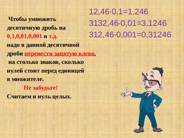 12,46∙0,1=1,246 3132,46∙0,01=3,1246 312,46∙0,001=0,31246   Чтобы умножить десятичную дробь на 0,1,0,01,0,001 и т.д.  надо в данной десятичной дроби перенести запятую влево ,  на столько знаков, сколько нулей стоит перед единицей в множителе.  Не забудьте! Считаем и нуль целых. 