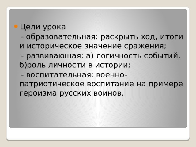 Цели урока  - образовательная: раскрыть ход, итоги и историческое значение сражения;  - развивающая: а) логичность событий, б)роль личности в истории;  - воспитательная: военно-патриотическое воспитание на примере героизма русских воинов. 