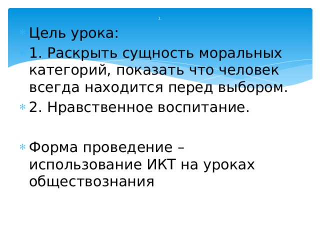 1. Цель урока: 1. Раскрыть сущность моральных категорий, показать что человек всегда находится перед выбором. 2. Нравственное воспитание. Форма проведение – использование ИКТ на уроках обществознания 