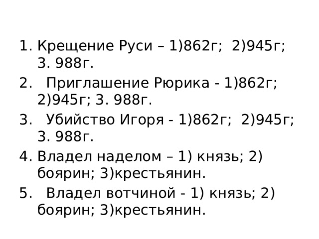 Крещение Руси – 1)862г; 2)945г; 3. 988г. 2. Приглашение Рюрика - 1)862г; 2)945г; 3. 988г. 3. Убийство Игоря - 1)862г; 2)945г; 3. 988г. Владел наделом – 1) князь; 2) боярин; 3)крестьянин. 5. Владел вотчиной - 1) князь; 2) боярин; 3)крестьянин. 
