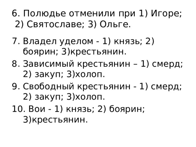 6. Полюдье отменили при 1) Игоре;  2) Святославе; 3) Ольге. Владел уделом - 1) князь; 2) боярин; 3)крестьянин. 8. Зависимый крестьянин – 1) смерд; 2) закуп; 3)холоп. Свободный крестьянин - 1) смерд; 2) закуп; 3)холоп. 10. Вои - 1) князь; 2) боярин; 3)крестьянин. 