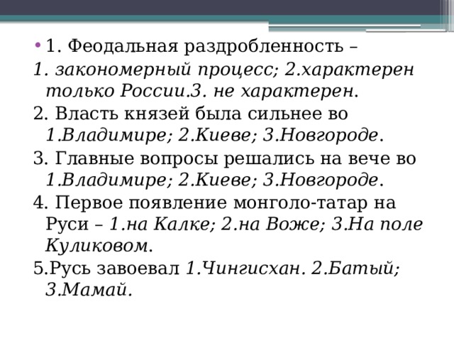 1. Феодальная раздробленность – 1. закономерный процесс; 2.характерен только России.3. не характерен . 2. Власть князей была сильнее во 1.Владимире; 2.Киеве; 3.Новгороде . 3. Главные вопросы решались на вече во 1.Владимире; 2.Киеве; 3.Новгороде . 4. Первое появление монголо-татар на Руси – 1.на Калке; 2.на Воже; 3.На поле Куликовом . 5.Русь завоевал 1.Чингисхан. 2.Батый; 3.Мамай. 