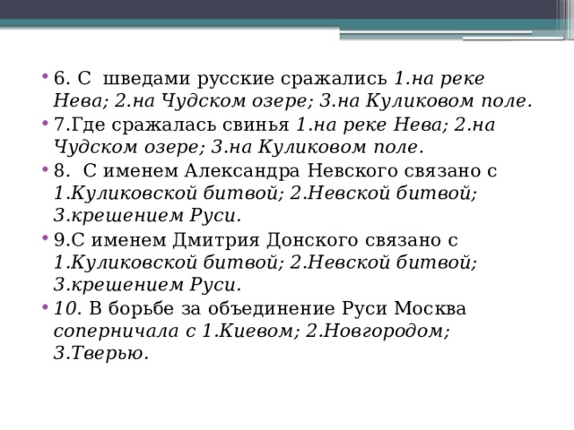 6. С шведами русские сражались 1.на реке Нева; 2.на Чудском озере; 3.на Куликовом поле. 7.Где сражалась свинья 1.на реке Нева; 2.на Чудском озере; 3.на Куликовом поле. 8. С именем Александра Невского связано с 1.Куликовской битвой; 2.Невской битвой; 3.крешением Руси. 9.С именем Дмитрия Донского связано с 1.Куликовской битвой; 2.Невской битвой; 3.крешением Руси. 10. В борьбе за объединение Руси Москва соперничала с 1.Киевом; 2.Новгородом; 3.Тверью.  
