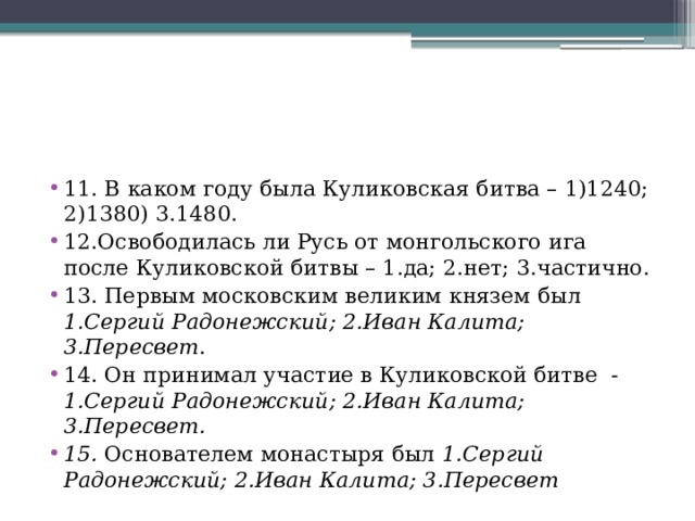 11. В каком году была Куликовская битва – 1)1240; 2)1380) 3.1480. 12.Освободилась ли Русь от монгольского ига после Куликовской битвы – 1.да; 2.нет; 3.частично. 13. Первым московским великим князем был 1.Сергий Радонежский; 2.Иван Калита; 3.Пересвет . 14. Он принимал участие в Куликовской битве - 1.Сергий Радонежский; 2.Иван Калита; 3.Пересвет. 15. Основателем монастыря был 1.Сергий Радонежский; 2.Иван Калита; 3.Пересвет 