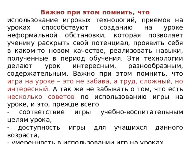  Важно при этом помнить, что использование игровых технологий, приемов на уроках способствуют созданию на уроке неформальной обстановки, которая позволяет ученику раскрыть свой потенциал, проявить себя в каком-то новом качестве, реализовать навыки, полученные в период обучения. Эти технологии делают урок интересным, разнообразным, содержательным. Важно при этом помнить, что игра на уроке – это не забава, а труд, сложный, но интересный. А так же не забывать о том, что есть несколько советов по использованию игры на уроке, и это, прежде всего - соответствие игры учебно-воспитательным целям урока, - доступность игры для учащихся данного возраста, - умеренность в использовании игр на уроках. 