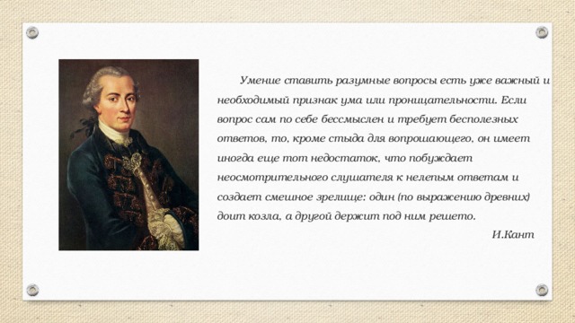  Умение ставить разумные вопросы есть уже важный и необходимый признак ума или проницательности. Если вопрос сам по себе бессмыслен и требует бесполезных ответов, то, кроме стыда для вопрошающего, он имеет иногда еще тот недостаток, что побуждает неосмотрительного слушателя к нелепым ответам и создает смешное зрелище: один (по выражению древних) доит козла, а другой держит под ним решето.  И.Кант 