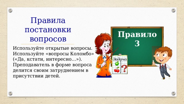 Правила постановки вопросов Правило 3 Используйте открытые вопросы. Используйте «вопросы Коломбо»  («Да, кстати, интересно…»). Преподаватель в форме вопроса делится своим затруднением в присутствии детей. Задача ? 