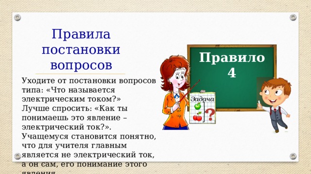 Правила постановки вопросов Правило 4 Уходите от постановки вопросов типа: «Что называется электрическим током?» Лучше спросить: «Как ты понимаешь это явление – электрический ток?». Учащемуся становится понятно, что для учителя главным является не электрический ток, а он сам, его понимание этого явления. Задача ? 