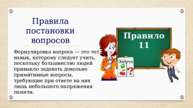 Правила постановки вопросов Правило 11 Формулировка вопроса — это тот навык, которому следует учить, поскольку большинство людей привыкло задавать довольно примитивные вопросы, требующие при ответе на них лишь небольшого напряжения памяти. Задача ? 