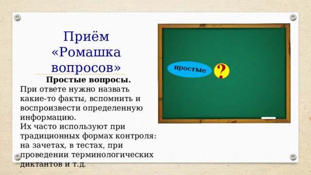  простые Приём «Ромашка вопросов» Простые вопросы. При ответе нужно назвать какие-то факты, вспомнить и воспроизвести определенную информацию.  Их часто используют при традиционных формах контроля: на зачетах, в тестах, при проведении терминологических диктантов и т.д. 