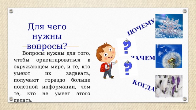 ПОЧЕМУ КОГДА Для чего нужны вопросы? Вопросы нужны для того, чтобы ориентироваться в окружающем мире, и те, кто умеют их задавать, получают гораздо больше полезной информации, чем те, кто не умеет этого делать. ЗАЧЕМ 