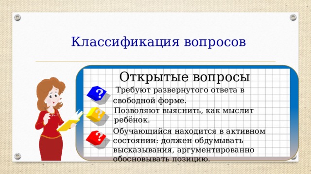 Классификация вопросов Открытые вопросы  Требуют развернутого ответа в свободной форме. ? ? Позволяют выяснить, как мыслит ребёнок. Обучающийся находится в активном состоянии: должен обдумывать высказывания, аргументированно обосновывать позицию. ? 
