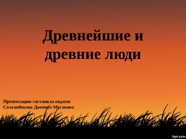 Древнейшие и древние люди Презентацию составила педагог Солтанбекова Дженнет Мусаевна 