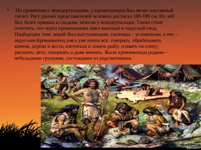  По сравнению с неандертальцами, у кроманьонцев был менее массивный скелет. Рост ранних представителей человека достигал 180-190 см. Их лоб был более прямым и гладким, нежели у неандертальцев. Также стоит отметить, что череп кроманьонцев имел высокий и округлый свод. Подбородок этих людей был выступающим, глазницы – угловатыми, а нос – округлым.Кроманьонец умел уже почти все: говорить; обрабатывать камень, дерево и кость; охотиться и ловить рыбу; плавать на плоту; рисовать; петь; танцевать и даже воевать. Жили кроманьонцы родами – небольшими группами, состоящими из родственников. 