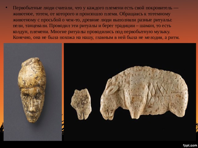 Первобытные люди считали, что у каждого племени есть свой покровитель — животное, тотем, от которого и произошло племя. Обращаясь к тотемному животному с просьбой о чем-то, древние люди выполняли разные ритуалы: пели, танцевали. Проводил эти ритуалы и берег традиции – шаман, то есть колдун, племени. Многие ритуалы проводились под первобытную музыку. Конечно, она не была похожа на нашу, главным в ней была не мелодия, а ритм. 
