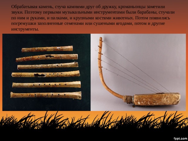 Обрабатывая камень, стуча камнями друг об дружку, кроманьонцы заметили звуки. Поэтому первыми музыкальными инструментами были барабаны, стучали по ним и руками, и палками, и крупными костями животных. Потом появились погремушки заполненные семенами или сушеными ягодами, потом и другие инструменты. 