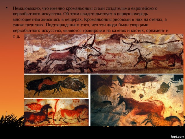 Немаловажно, что именно кроманьонцы стали создателями европейского первобытного искусства. Об этом свидетельствует в первую очередь многоцветная живопись в пещерах. Кроманьонцы рисовали в них на стенах, а также потолках. Подтверждением того, что эти люди были творцами первобытного искусства, являются гравировки на камнях и костях, орнамент и т. д. 