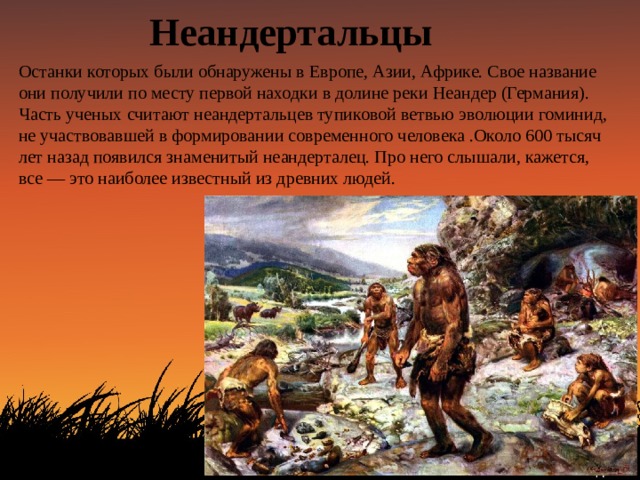 Неандертальцы Останки которых были обнаружены в Европе, Азии, Африке. Свое название они получили по месту первой находки в долине реки Неандер (Германия). Часть ученых считают неандертальцев тупиковой ветвью эволюции гоминид, не участвовавшей в формировании современного человека .Около 600 тысяч лет назад появился знаменитый неандерталец. Про него слышали, кажется, все — это наиболее известный из древних людей. 
