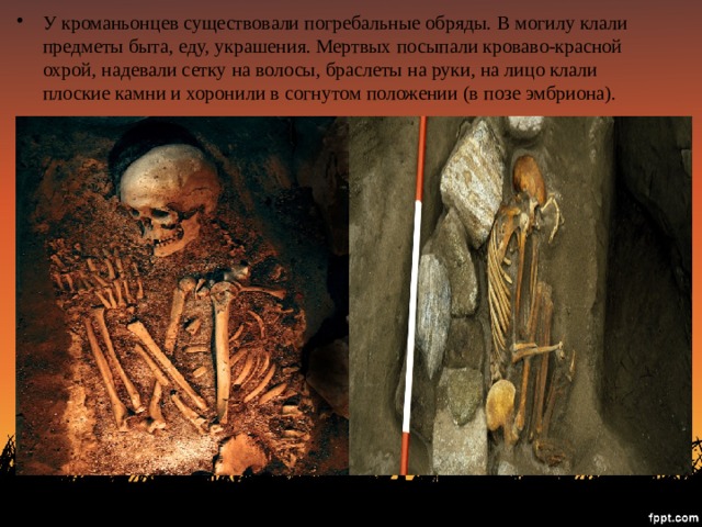У кроманьонцев существовали погребальные обряды. В могилу клали предметы быта, еду, украшения. Мертвых посыпали кроваво-красной охрой, надевали сетку на волосы, браслеты на руки, на лицо клали плоские камни и хоронили в согнутом положении (в позе эмбриона). 