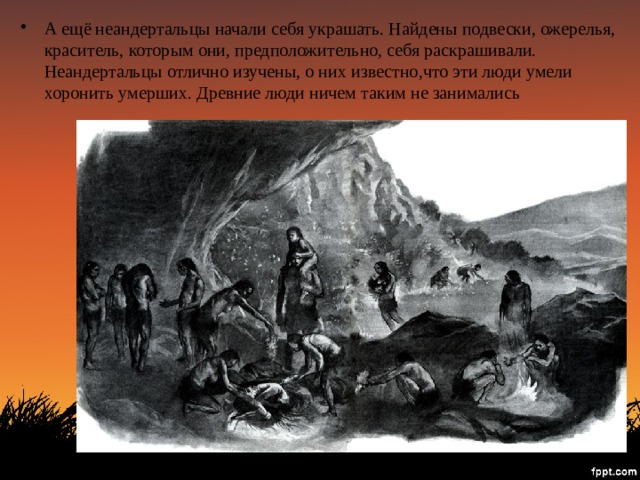 А ещё неандертальцы начали себя украшать. Найдены подвески, ожерелья, краситель, которым они, предположительно, себя раскрашивали. Неандертальцы отлично изучены, о них известно,что эти люди умели хоронить умерших. Древние люди ничем таким не занимались 
