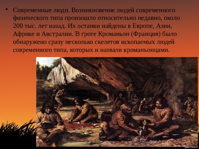 Современные люди. Возникновение людей современного физического типа произошло относительно недавно, около 200 тыс. лет назад. Их останки найдены в Европе, Азии, Африке и Австралии. В гроте Кроманьон (Франция) было обнаружено сразу несколько скелетов ископаемых людей современного типа, которых и назвали кроманьонцами. 
