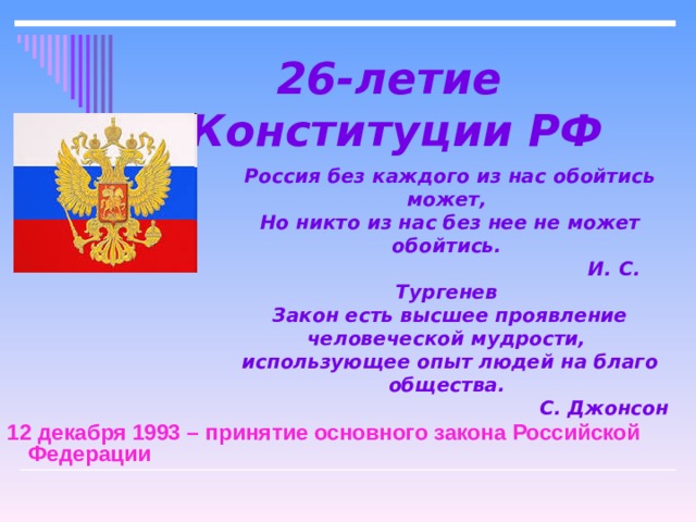 26-летие  Конституции РФ Россия без каждого из нас обойтись может,  Но никто из нас без нее не может обойтись.                                                   И. С. Тургенев Закон есть высшее проявление человеческой мудрости,  использующее опыт людей на благо общества.                                                 С. Джонсон 12 декабря 1993 – принятие основного закона Российской Федерации