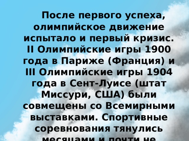   После первого успеха, олимпийское движение испытало и первый кризис. II Олимпийские игры 1900 года в Париже (Франция) и III Олимпийские игры 1904 года в Сент-Луисе (штат Миссури, США) были совмещены со Всемирными выставками. Спортивные соревнования тянулись месяцами и почти не пользовались интересом у зрителей. 