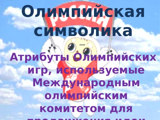 Олимпийская символика — Атрибуты Олимпийских игр, используемые Международным олимпийским комитетом для продвижения идеи Олимпийского движения во всём мире. 