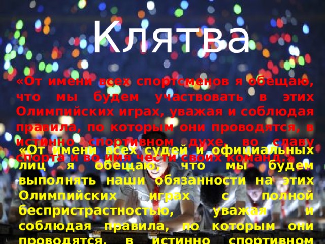 Клятва «От имени всех спортсменов я обещаю, что мы будем участвовать в этих Олимпийских играх, уважая и соблюдая правила, по которым они проводятся, в истинно спортивном духе, во славу спорта и во имя чести своих команд.» «От имени всех судей и официальных лиц я обещаю, что мы будем выполнять наши обязанности на этих Олимпийских играх с полной беспристрастностью, уважая и соблюдая правила, по которым они проводятся, в истинно спортивном духе.» 