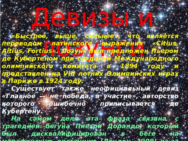 Девизы и лозунги  «Быстрее, выше, сильнее», что является переводом латинского выражения «Citius, Altius, Fortius». Лозунг был предложен Пьером де Кубертеном при создании Международного олимпийского комитета в 1894 году и представлен на VIII летних Олимпийских играх в Париже в 1924 году.  Существует также неофициальный девиз «Главное — не победа, а участие», авторство которого ошибочно приписывается де Кубертену.  На самом деле эта фраза связана с трагедией бегуна Пиетри Дорандо, который был дисквалифицирован в беге на марафонскую дистанцию (Лондон, 1908) из-за оказанной ему посторонней помощи на финише. 