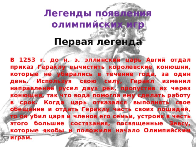 Легенды появления олимпийских игр Первая легенда    В 1253 г. до н. э. эллинский царь Авгий отдал приказ Гераклу вычистить королевские конюшни, которые не убирались в течение года, за один день. Используя свою силу, Геракл изменил направление русел двух рек, пропустив их через конюшни, так что вода помогла ему сделать работу в срок. Когда царь отказался выполнять свое обещание и отдать Гераклу часть своих лошадей, то он убил царя и членов его семьи, устроив в честь этого большие состязания, посвященные Зевсу, которые якобы и положили начало Олимпийским играм. 