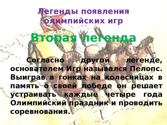 Легенды появления олимпийских игр Вторая легенда     Согласно другой легенде, основателем Игр назывался Пелопс. Выиграв в гонках на колесницах в память о своей победе он решает устраивать каждые четыре года Олимпийский праздник и проводить соревнования.  