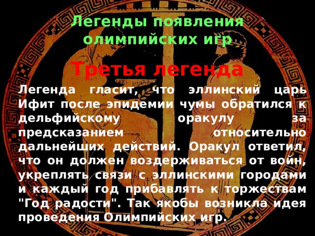 Легенды появления олимпийских игр Третья легенда   Легенда гласит, что эллинский царь Ифит после эпидемии чумы обратился к дельфийскому оракулу за предсказанием относительно дальнейших действий. Оракул ответил, что он должен воздерживаться от войн, укреплять связи с эллинскими городами и каждый год прибавлять к торжествам 