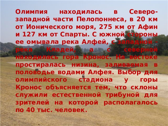   Олимпия находилась в Северо-западной части Пелопоннеса, в 20 км от Ионического моря, 275 км от Афин и 127 км от Спарты. С южной стороны ее омывала река Алфей, с западной - река Кладей, а с северной находилась гора Кронос. На востоке простиралась низина, заливаемая в половодье водами Алфея. Выбор для олимпийского стадиона у горы Кронос объясняется тем, что склоны служили естественной трибуной для зрителей на которой располагалось по 40 тыс. человек. 