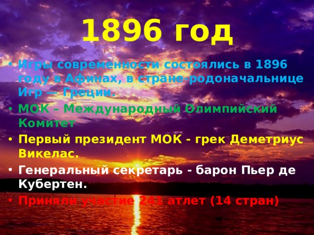 1896 год Игры современности состоялись в 1896 году в Афинах, в стране-родоначальнице Игр — Греции. МОК – Международный Олимпийский Комитет Первый президент МОК - грек Деметриус Викелас. Генеральный секретарь - барон Пьер де Кубертен. Приняли участие 241 атлет (14 стран) 