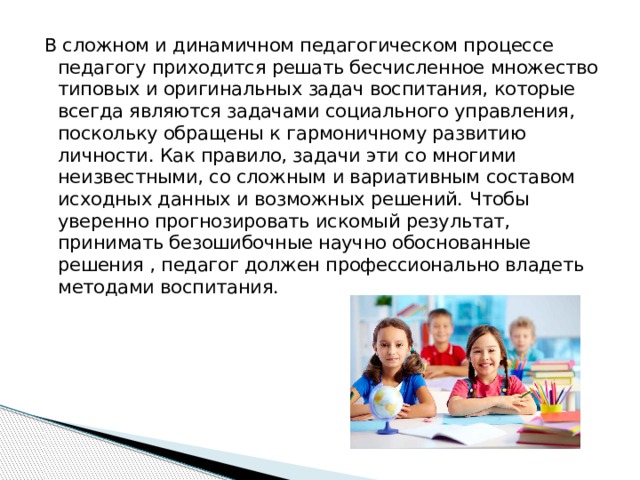 В сложном и динамичном педагогическом процессе педагогу приходится решать бесчисленное множество типовых и оригинальных задач воспитания, которые всегда являются задачами социального управления, поскольку обращены к гармоничному развитию личности. Как правило, задачи эти со многими неизвестными, со сложным и вариативным составом исходных данных и возможных решений. Чтобы уверенно прогнозировать искомый результат, принимать безошибочные научно обоснованные решения , педагог должен профессионально владеть методами воспитания. 
