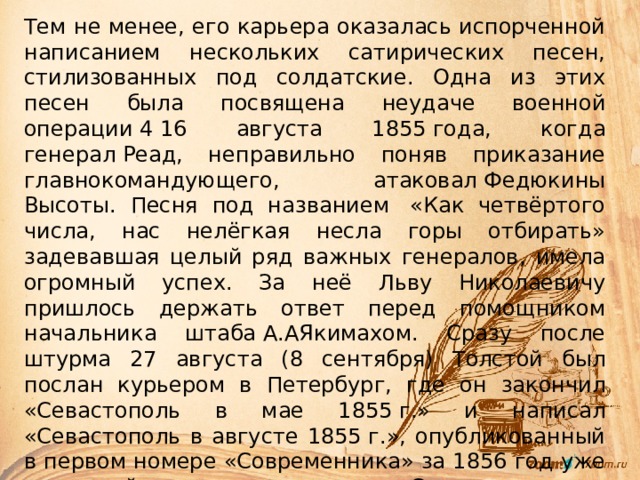 Тем не менее, его карьера оказалась испорченной написанием нескольких сатирических песен, стилизованных под солдатские. Одна из этих песен была посвящена неудаче военной операции 4 16 августа 1855 года, когда генерал Реад, неправильно поняв приказание главнокомандующего, атаковал Федюкины Высоты. Песня под названием  «Как четвёртого числа, нас нелёгкая несла горы отбирать» задевавшая целый ряд важных генералов, имела огромный успех. За неё Льву Николаевичу пришлось держать ответ перед помощником начальника штаба А.АЯкимахом. Сразу после штурма 27 августа (8 сентября) Толстой был послан курьером в Петербург, где он закончил «Севастополь в мае 1855 г.» и написал «Севастополь в августе 1855 г.», опубликованный в первом номере «Современника» за 1856 год уже с полной подписью автора. «Севастопольские рассказы» окончательно укрепили его репутацию как представителя нового литературного поколения, и в ноябре 1856 года писатель навсегда оставляет военную службу 