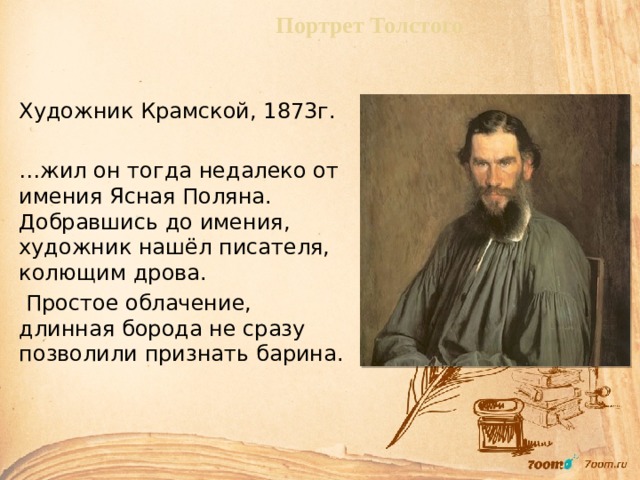 Портрет Толстого Художник Крамской, 1873г. … жил он тогда недалеко от имения Ясная Поляна. Добравшись до имения, художник нашёл писателя, колющим дрова.  Простое облачение, длинная борода не сразу позволили признать барина.   