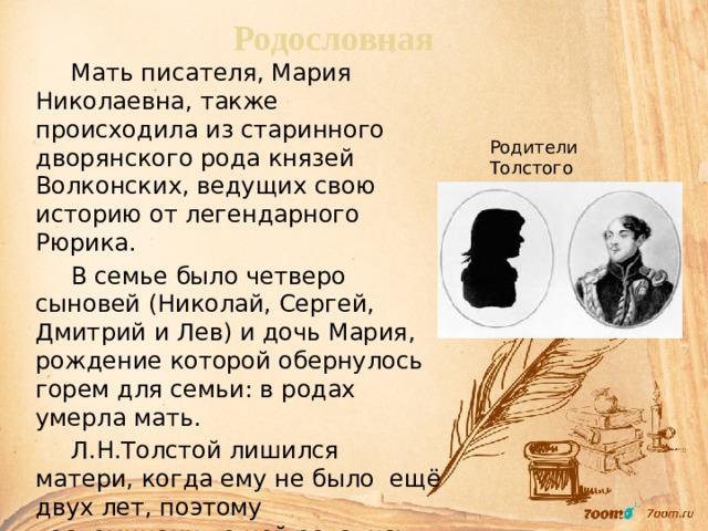 Родословная Мать писателя, Мария Николаевна, также происходила из старинного дворянского рода князей Волконских, ведущих свою историю от легендарного Рюрика. В семье было четверо сыновей (Николай, Сергей, Дмитрий и Лев) и дочь Мария, рождение которой обернулось горем для семьи: в родах умерла мать. Л.Н.Толстой лишился матери, когда ему не было ещё двух лет, поэтому воспоминания о ней остались смутные, зато её духовный облик, составленный по рассказам близких, писатель бережно хранил всю жизнь. Родители Толстого 