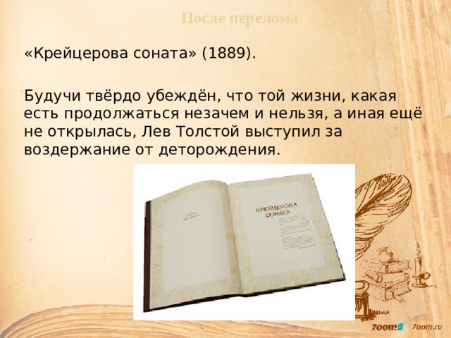 После перелома «Крейцерова соната» (1889). Будучи твёрдо убеждён, что той жизни, какая есть продолжаться незачем и нельзя, а иная ещё не открылась, Лев Толстой выступил за воздержание от деторождения. 