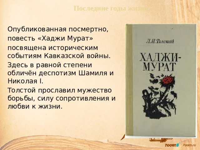  Последние годы жизни Опубликованная посмертно, повесть «Хаджи Мурат» посвящена историческим событиям Кавказской войны. Здесь в равной степени обличён деспотизм Шамиля и Николая I. Толстой прославил мужество борьбы, силу сопротивления и любви к жизни. 