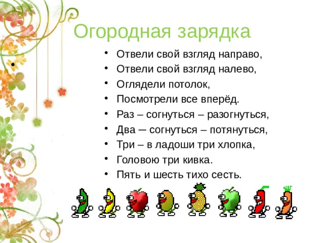 Огородная зарядка Отвели свой взгляд направо, Отвели свой взгляд налево, Оглядели потолок, Посмотрели все вперёд. Раз – согнуться – разогнуться, Два ─ согнуться – потянуться, Три – в ладоши три хлопка, Головою три кивка. Пять и шесть тихо сесть.     