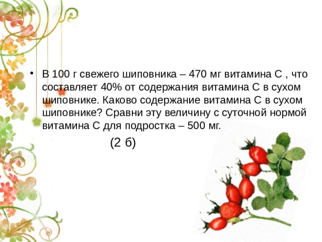 В 100 г свежего шиповника – 470 мг витамина С , что составляет 40% от содержания витамина С в сухом шиповнике. Каково содержание витамина С в сухом шиповнике? Сравни эту величину с суточной нормой витамина С для подростка – 500 мг.  (2 б) 