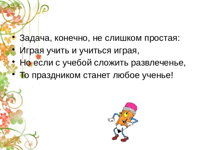 Задача, конечно, не слишком простая: Играя учить и учиться играя, Но если с учебой сложить развлеченье, То праздником станет любое ученье! 