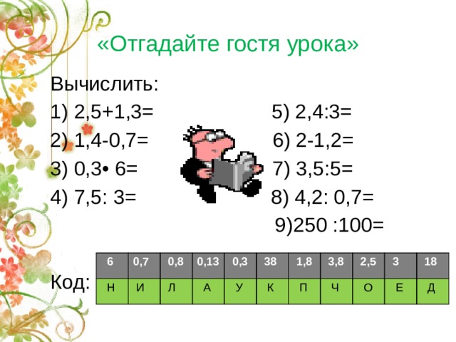 «Отгадайте гостя урока» Вычислить:  1) 2,5+1,3= 5) 2,4:3= 2) 1,4-0,7= 6) 2-1,2= 3) 0,3• 6= 7) 3,5:5= 4) 7,5: 3= 8) 4,2: 0,7=  9)250 :100= Код:  6  Н 0,7  0,8  И 0,13  Л  А  0,3  У  38  К  1,8  3,8  П  2,5  Ч  О  3  18  Е  Д 