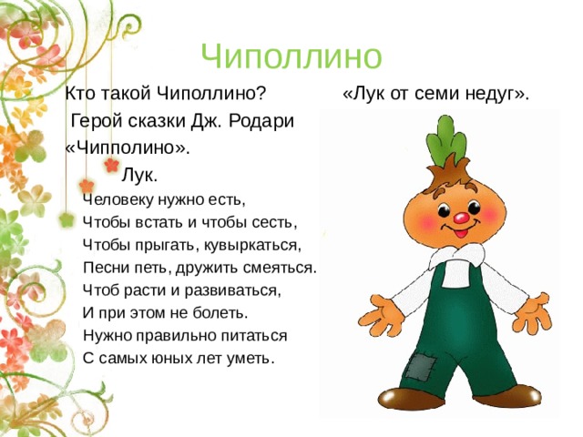 Чиполлино Кто такой Чиполлино? «Лук от семи недуг».  Герой сказки Дж. Родари «Чипполино».     Лук.  Человеку нужно есть,  Чтобы встать и чтобы сесть,  Чтобы прыгать, кувыркаться,  Песни петь, дружить смеяться.  Чтоб расти и развиваться,  И при этом не болеть.  Нужно правильно питаться  С самых юных лет уметь.   