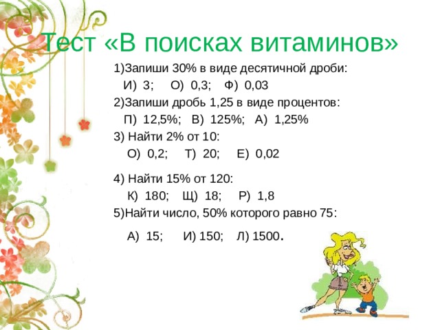 Тест «В поисках витаминов» 1)Запиши 30% в виде десятичной дроби:  И) 3; О) 0,3; Ф) 0,03 2)Запиши дробь 1,25 в виде процентов:  П) 12,5%; В) 125%; А) 1,25% 3) Найти 2% от 10:  О) 0,2; Т) 20; Е) 0,02 4) Найти 15% от 120:  К) 180; Щ) 18; Р) 1,8 5)Найти число, 50% которого равно 75:  А) 15; И) 150; Л) 1500 .  