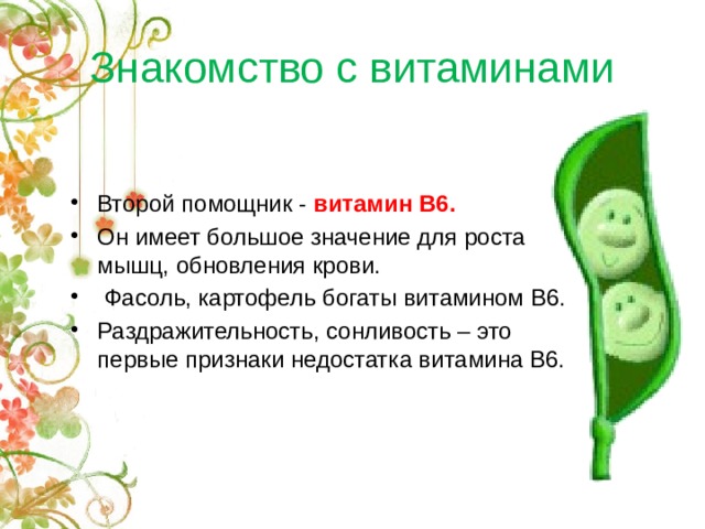 Знакомство с витаминами Второй помощник - витамин В6. Он имеет большое значение для роста мышц, обновления крови.  Фасоль, картофель богаты витамином В6. Раздражительность, сонливость – это первые признаки недостатка витамина В6. 