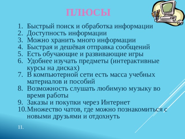 ПЛЮСЫ Быстрый поиск и обработка информации Доступность информации Можно хранить много информации Быстрая и дешёвая отправка сообщений Есть обучающие и развивающие игры Удобнее изучать предметы (интерактивные курсы на дисках) В компьютерной сети есть масса учебных материалов и пособий Возможность слушать любимую музыку во время работы Заказы и покупки через Интернет Множество чатов, где можно познакомиться с новыми друзьями и отдохнуть   