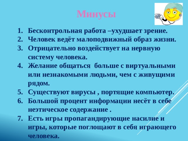 Минусы Бесконтрольная работа –ухудшает зрение. Человек ведёт малоподвижный образ жизни. Отрицательно воздействует на нервную систему человека. Желание общаться больше с виртуальными или незнакомыми людьми, чем с живущими рядом. Существуют вирусы , портящие компьютер. Большой процент информации несёт в себе неэтическое содержание . Есть игры пропагандирующие насилие и игры, которые поглощают в себя играющего человека.  Вот что по сути дела может происходить с людьми по  